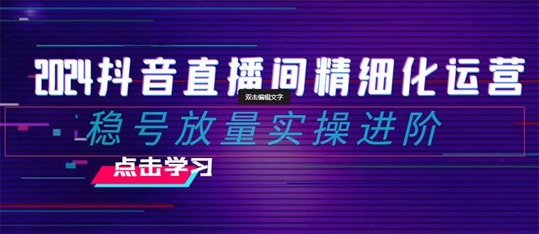 2024抖音直播间精细化运营：稳号放量实操进阶 选品/排品/起号/小店随心推/千川付费如何去投放-智宝网创