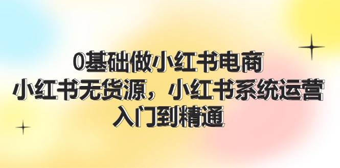0基础做小红书电商，小红书无货源，小红书系统运营，入门到精通 (70节)-智宝网创