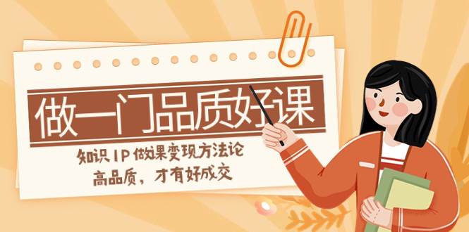 如何做一门·品质好课，知识IP做课变现方法论，高品质，才有好成交（11节）-智宝网创