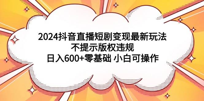 2024抖音直播短剧变现最新玩法，不提示版权违规 日入600+零基础 小白可操作-智宝网创