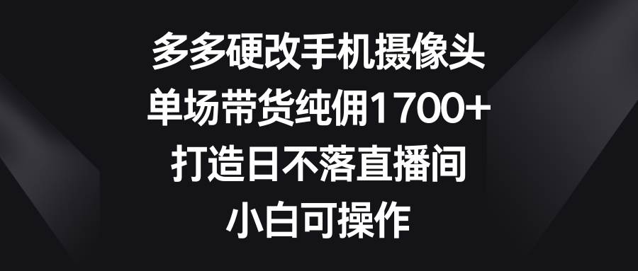 多多硬改手机摄像头，单场带货纯佣1700+，打造日不落直播间，小白可操作-智宝网创