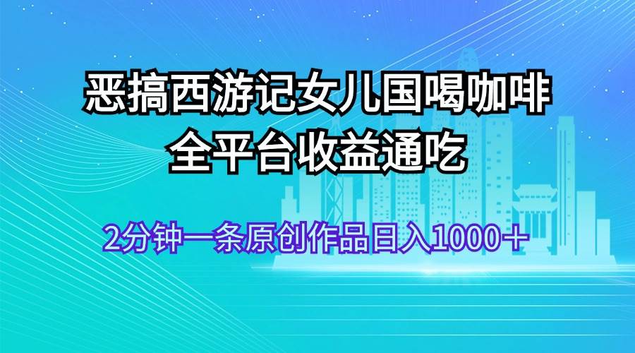 恶搞西游记女儿国喝咖啡 全平台收益通吃 2分钟一条原创作品日入1000＋-智宝网创