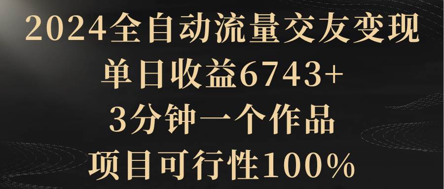 2024全自动流量交友变现，单日收益6743+，3分钟一个作品，项目可行性100%-智宝网创