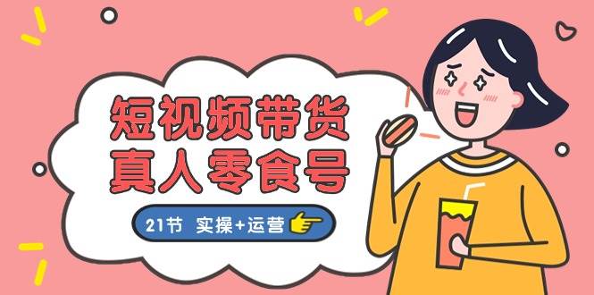 短视频带货真人零食号：更全面的零食带货教程：21节 实操+运营-智宝网创