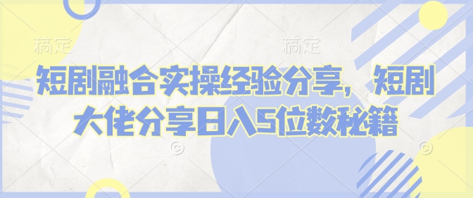 短剧融合实操经验分享，短剧大佬分享日入5位数秘籍-智宝网创