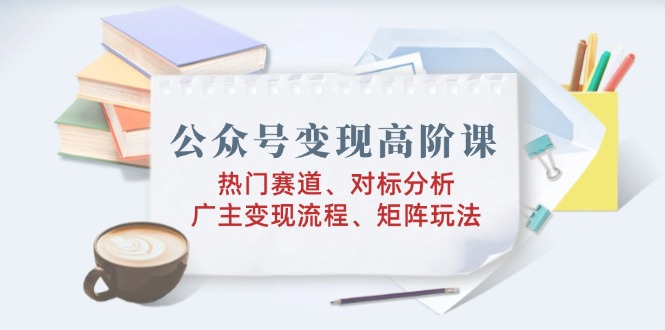公众号变现高阶课：热门赛道、对标分析、广告主变现流程、矩阵玩法-智宝网创