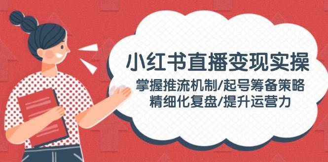 小红书直播变现实操：掌握推流机制/起号筹备策略/精细化复盘/提升运营力-智宝网创
