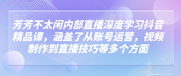 .芳芳不太闲内部直播深度学习抖音精品课，涵盖了从账号运营，视频制作到直播技巧等多个方面-智宝网创
