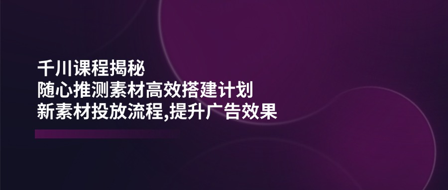 千川课程揭秘：随心推测素材高效搭建计划,新素材投放流程,提升广告效果-智宝网创