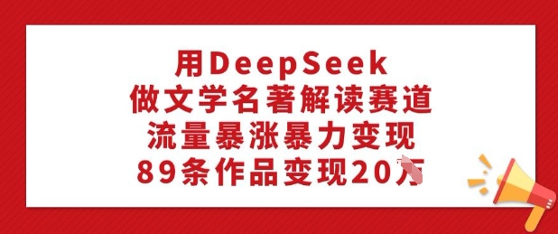 .用DeepSeek做文学名著解读赛道，流量暴涨暴力变现，89条作品变现20W-智宝网创