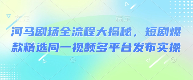 河马剧场全流程大揭秘，短剧爆款精选同一视频多平台发布实操-智宝网创