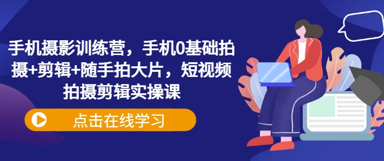 .手机摄影训练营，手机0基础拍摄+剪辑+随手拍大片，短视频拍摄剪辑实操课-智宝网创