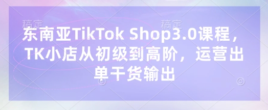 东南亚TikTok Shop3.0课程，TK小店​从初级到高阶，运营出单干货输出-智宝网创