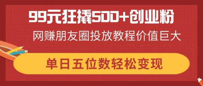 99元狂撬500+创业粉，网赚朋友圈投放教程价值巨大，单日五位数轻松变现-智宝网创