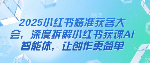 2025小红书精准获客大会，深度拆解小红书获课AI智能体，让创作更简单-智宝网创