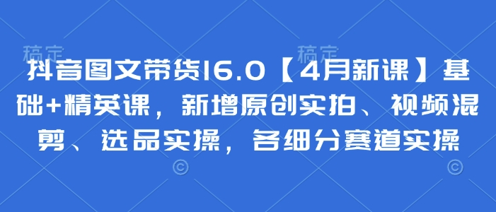 .抖音图文带货16.0【4月新课】基础+精英课，新增原创实拍、视频混剪、选品实操，各细分赛道实操-智宝网创