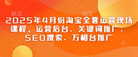 .2025年4月份淘宝全套运营现场课程，运营后台、关键词推广、SEO搜索、万相台推广-智宝网创