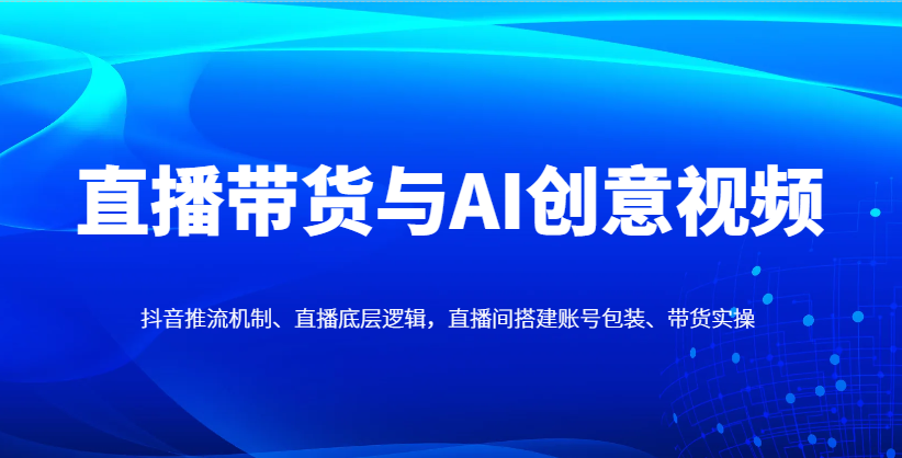 直播带货与AI创意视频，抖音推流机制、直播底层逻辑，直播间搭建账号包装、带货实操-智宝网创