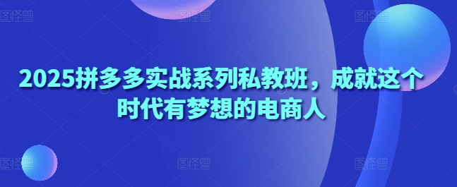 .2025拼多多实战系列私教班，成就这个时代有梦想的电商人-智宝网创